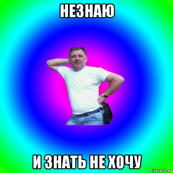 незнаю и знать не хочу