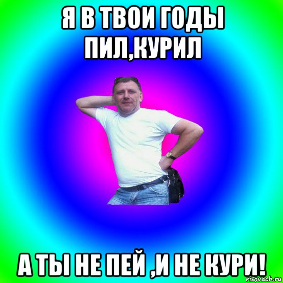 я в твои годы пил,курил а ты не пей ,и не кури!