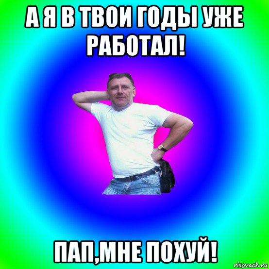 а я в твои годы уже работал! пап,мне похуй!