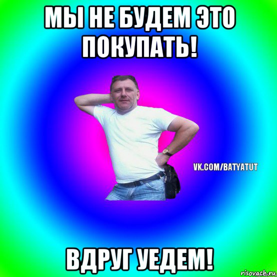 мы не будем это покупать! вдруг уедем!, Мем  Типичный Батя вк