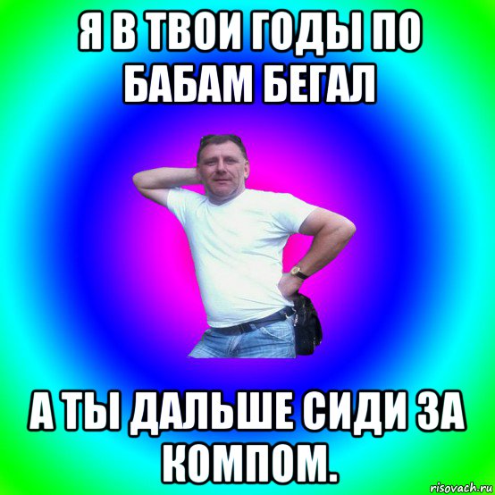 я в твои годы по бабам бегал а ты дальше сиди за компом., Мем Типичный Батя