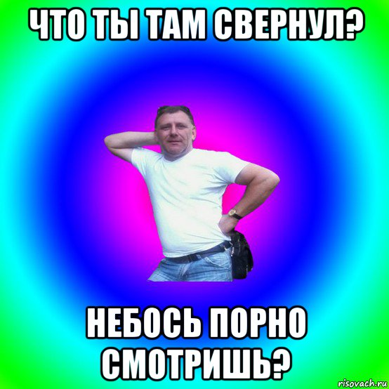 что ты там свернул? небось порно смотришь?