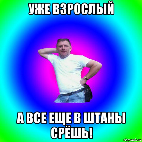 уже взрослый а все еще в штаны срёшь!