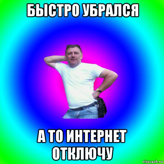 быстро убрался а то интернет отключу