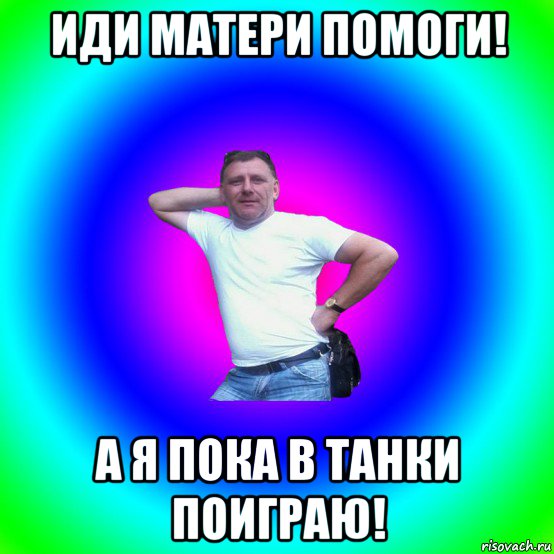 иди матери помоги! а я пока в танки поиграю!