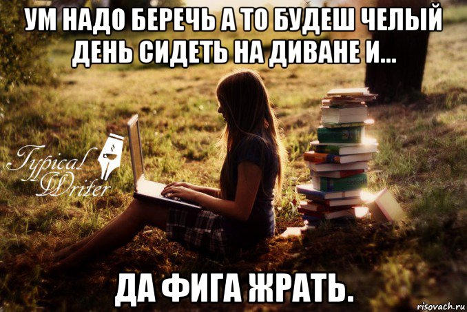 ум надо беречь а то будеш челый день сидеть на диване и... да фига жрать.