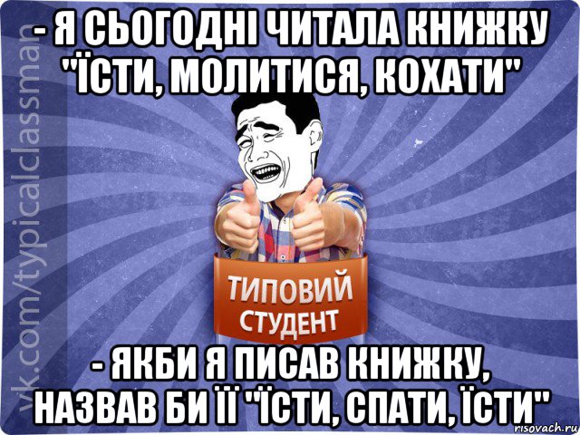 - я сьогодні читала книжку "їсти, молитися, кохати" - якби я писав книжку, назвав би її "їсти, спати, їсти", Мем Типовий студент