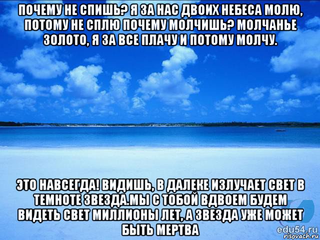 почему не спишь? я за нас двоих небеса молю, потому не сплю почему молчишь? молчанье золото, я за все плачу и потому молчу. это навсегда! видишь, в далеке излучает свет в темноте звезда.мы с тобой вдвоем будем видеть свет миллионы лет, а звезда уже может быть мертва, Мем у каждой Ксюши должен быть свой 