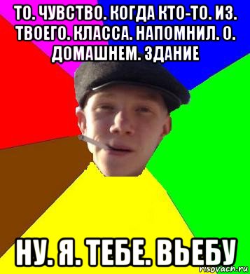 то. чувство. когда кто-то. из. твоего. класса. напомнил. о. домашнем. здание ну. я. тебе. вьебу, Мем умный гопник