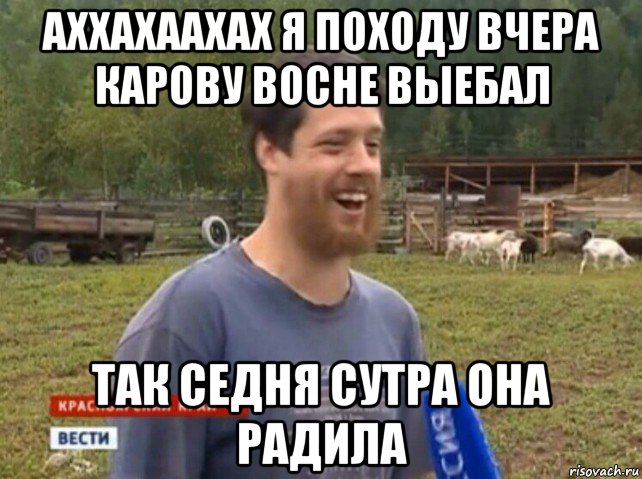 аххахаахах я походу вчера карову восне выебал так седня сутра она радила