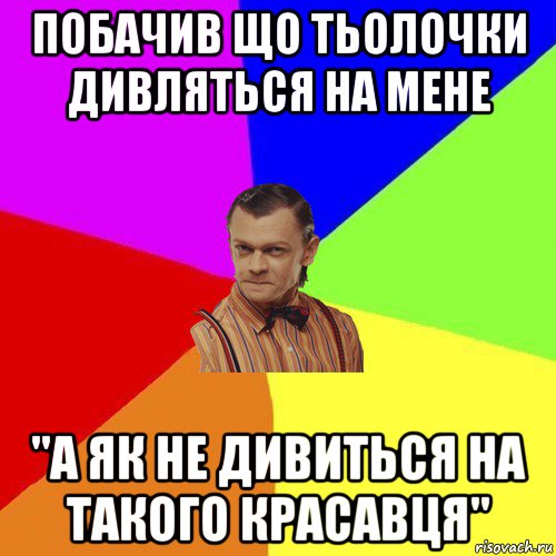 побачив що тьолочки дивляться на мене "а як не дивиться на такого красавця"