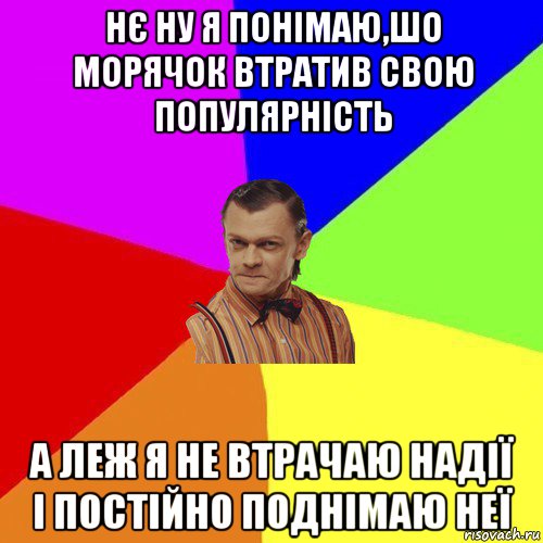 нє ну я понімаю,шо морячок втратив свою популярність а леж я не втрачаю надії і постійно поднімаю неї