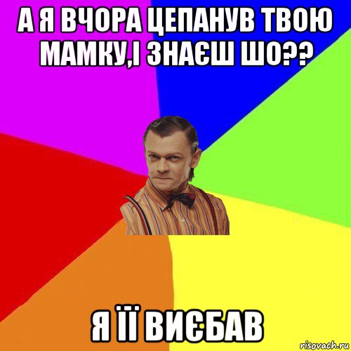 а я вчора цепанув твою мамку,і знаєш шо?? я її виєбав