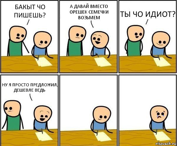 БАКЫТ ЧО ПИШЕШЬ? А ДАВАЙ ВМЕСТО ОРЕШЕК СЕМЕЧКИ ВОЗЬМЕМ ТЫ ЧО ИДИОТ? НУ Я ПРОСТО ПРЕДЛОЖИЛ, ДЕШЕВЛЕ ВЕДЬ