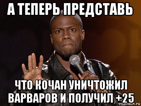 а теперь представь что кочан уничтожил варваров и получил +25, Мем  А теперь представь