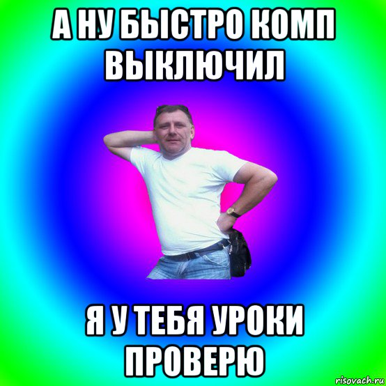 а ну быстро комп выключил я у тебя уроки проверю, Мем Артур Владимирович