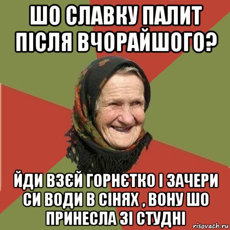 шо славку палит після вчорайшого? йди взєй горнєтко і зачери си води в сінях , вону шо принесла зі студні