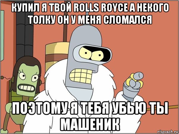 купил я твой rolls royce а некого толку он у меня сломался поэтому я тебя убью ты машеник, Мем Бендер