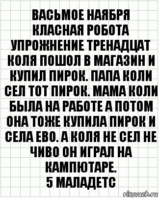 васьмое наября
класная робота
упрожнение тренадцат
коля пошол в магазин и купил пирок. Папа коли сел тот пирок. Мама коли была на работе а потом она тоже купила пирок и села ево. А коля не сел не чиво он играл на кампютаре.
5 маладетс, Комикс  бумага