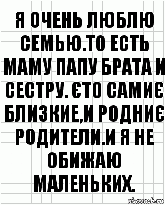 я очень люблю семью.то есть маму папу брата и сестру. Єто самиє близкие,и родниє родители.и я не обижаю маленьких.