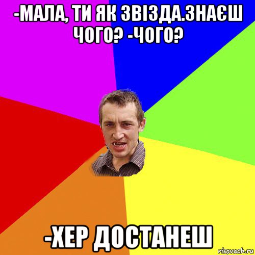 -мала, ти як звізда.знаєш чого? -чого? -хер достанеш, Мем Чоткий паца