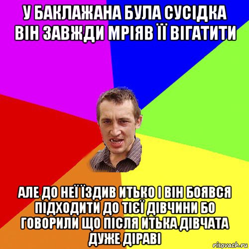 у баклажана була сусідка він завжди мріяв її вігатити але до неї їздив итько і він боявся підходити до тієї дівчини бо говорили що після итька дівчата дуже діраві, Мем Чоткий паца