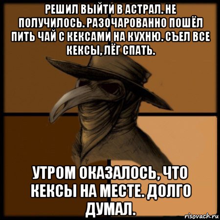 решил выйти в астрал. не получилось. разочарованно пошёл пить чай с кексами на кухню. съел все кексы, лёг спать. утром оказалось, что кексы на месте. долго думал.