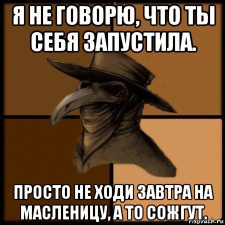 я не говорю, что ты себя запустила. просто не ходи завтра на масленицу, а то сожгут.