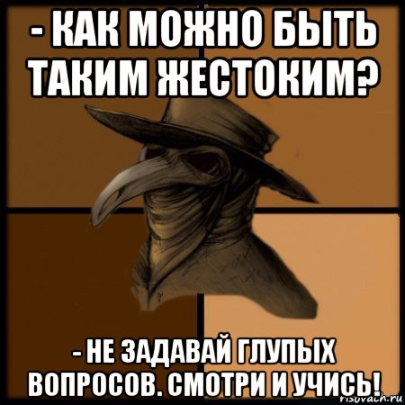 - как можно быть таким жестоким? - не задавай глупых вопросов. смотри и учись!