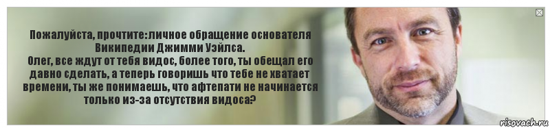 Пожалуйста, прочтите: личное обращение основателя Википедии Джимми Уэйлса.
Олег, все ждут от тебя видос, более того, ты обещал его давно сделать, а теперь говоришь что тебе не хватает времени, ты же понимаешь, что афтепати не начинается только из-за отсутствия видоса?