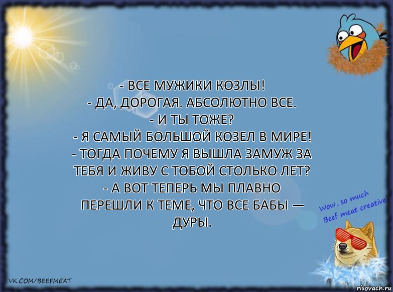 - Все мужики козлы!
- Да, дорогая. Абсолютно все.
- И ты тоже?
- Я самый большой козел в мире!
- Тогда почему я вышла замуж за тебя и живу с тобой столько лет?
- А вот теперь мы плавно перешли к теме, что все бабы — дуры., Комикс ФОН