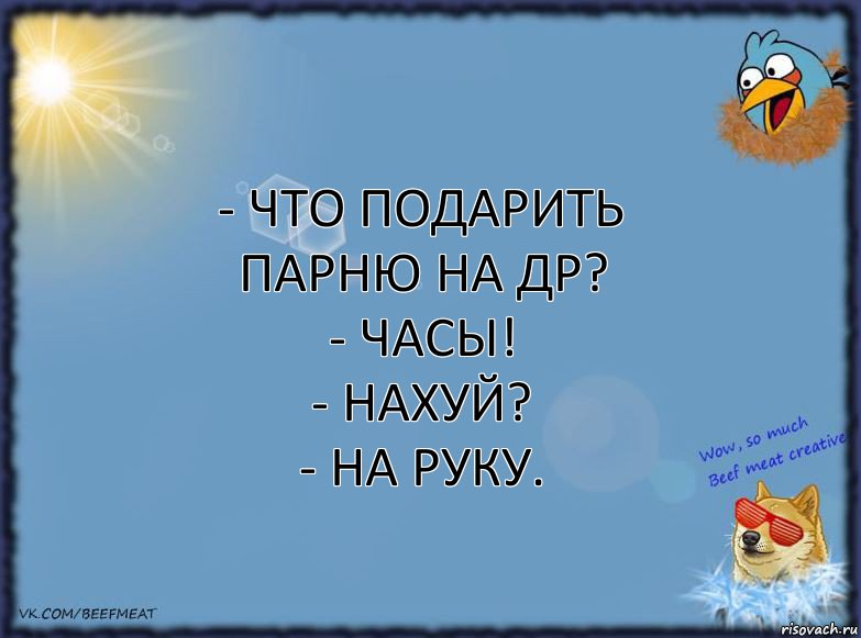 - Что подарить парню на ДР?
- Часы!
- Нахуй?
- На руку.