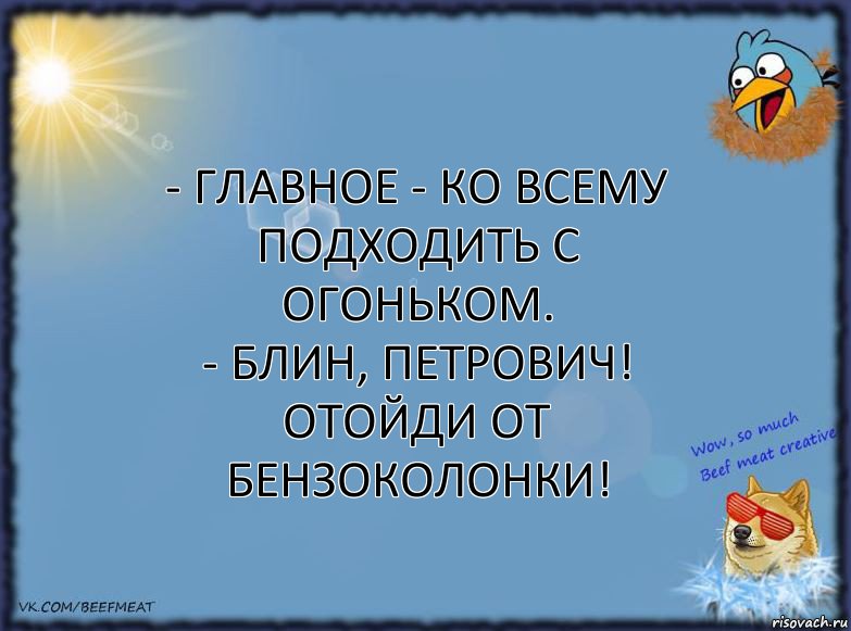 - Главное - ко всему подходить с огоньком.
- Блин, Петрович! Отойди от бензоколонки!