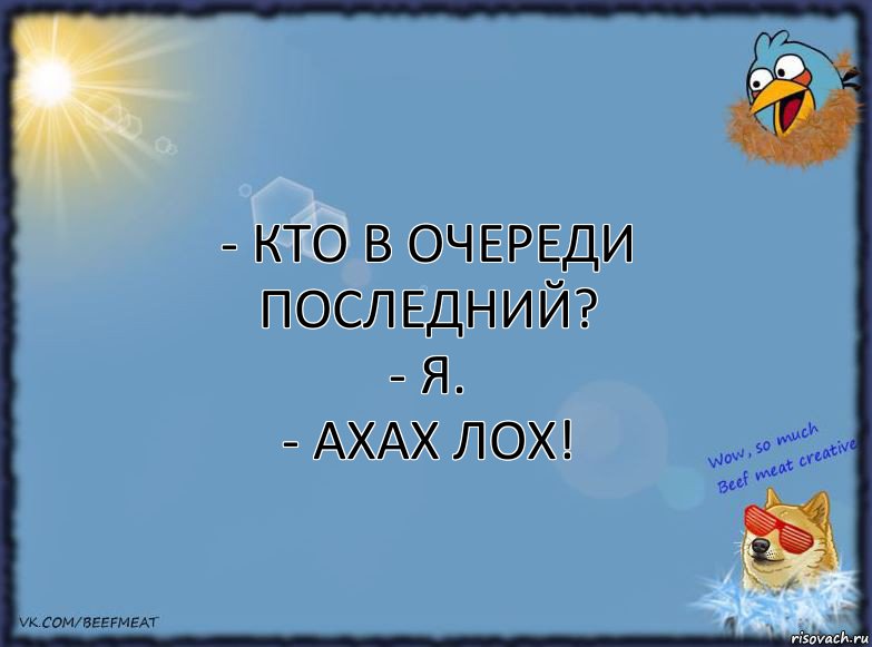 - Кто в очереди последний?
- Я.
- ахах лох!