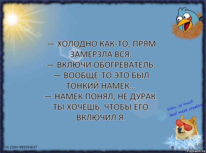 — Холодно как-то, прям замерзла вся.
— Включи обогреватель.
— Вообще-то это был тонкий намек…
— Намек понял, не дурак. Ты хочешь, чтобы его включил я.