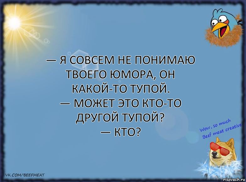 — Я совсем не понимаю твоего юмора, он какой-то тупой.
— Может это кто-то другой тупой?
— Кто?, Комикс ФОН