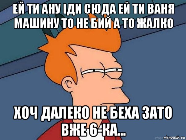 ей ти ану іди сюда ей ти ваня машину то не бий а то жалко хоч далеко не беха зато вже 6-ка..., Мем  Фрай (мне кажется или)