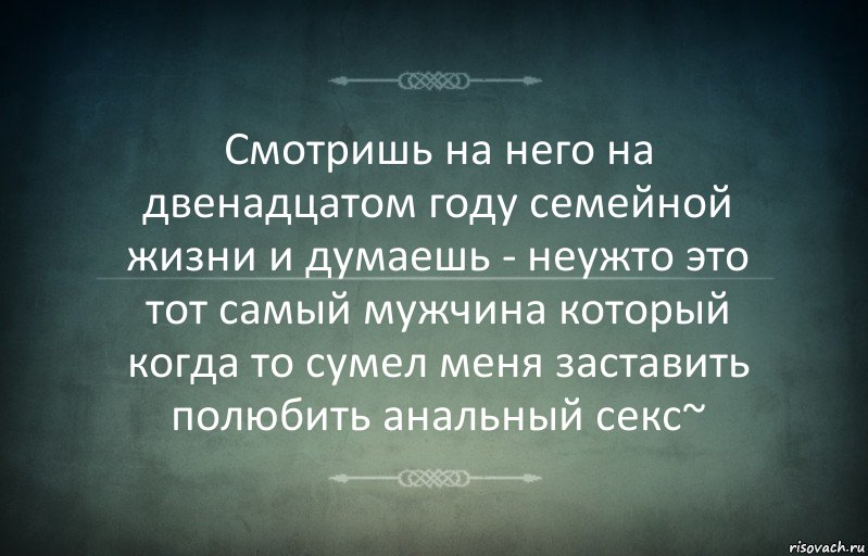 Смотришь на него на двенадцатом году семейной жизни и думаешь - неужто это тот самый мужчина который когда то сумел меня заставить полюбить анальный секс~