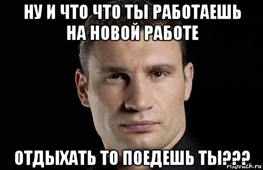 ну и что что ты работаешь на новой работе отдыхать то поедешь ты???, Мем Кличко