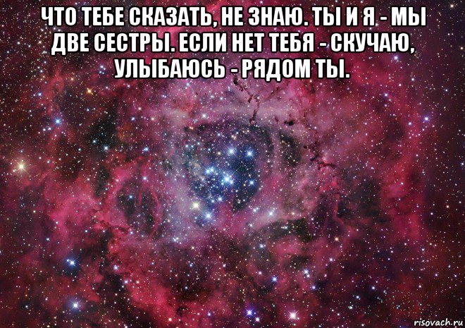 что тебе сказать, не знаю. ты и я - мы две сестры. если нет тебя - скучаю, улыбаюсь - рядом ты. 