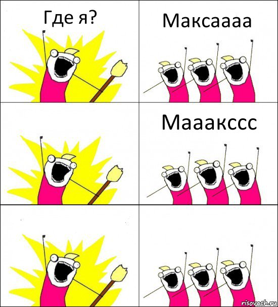 Где я? Максаааа  Мааакссс  