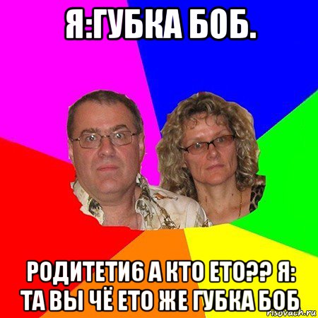 я:губка боб. родитети6 а кто ето?? я: та вы чё ето же губка боб, Мем  Типичные родители