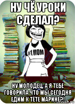 ну чё уроки сделал? ну молодец. а я тебе говорила что мы сегодня едим к тёте марине?!