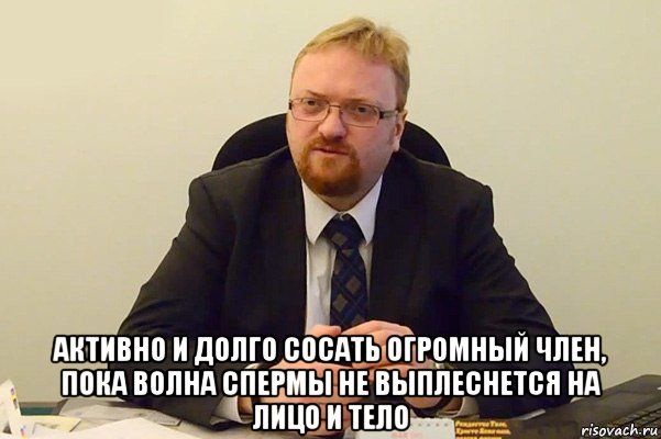  активно и долго сосать огромный член, пока волна спермы не выплеснется на лицо и тело, Мем Милонов