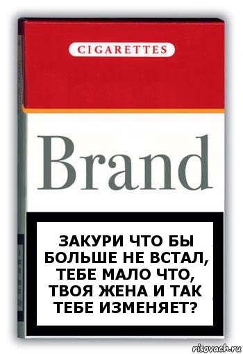 Закури что бы больше не встал, тебе мало что, твоя жена и так тебе изменяет?