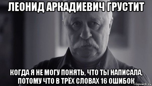 леонид аркадиевич грустит когда я не могу понять, что ты написала, потому что в трёх словах 16 ошибок