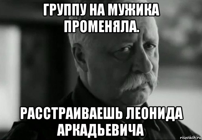 группу на мужика променяла. расстраиваешь леонида аркадьевича, Мем Не расстраивай Леонида Аркадьевича