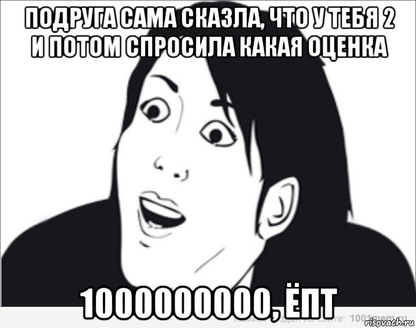 подруга сама сказла, что у тебя 2 и потом спросила какая оценка 1000000000, ёпт, Мем  Да ладна