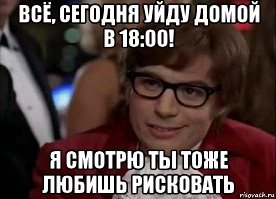 всё, сегодня уйду домой в 18:00! я смотрю ты тоже любишь рисковать, Мем Остин Пауэрс (я тоже люблю рисковать)