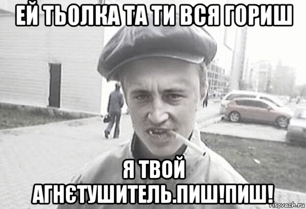 ей тьолка та ти вся гориш я твой агнєтушитель.пиш!пиш!